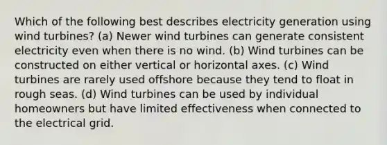 Which of the following best describes electricity generation using wind turbines? (a) Newer wind turbines can generate consistent electricity even when there is no wind. (b) Wind turbines can be constructed on either vertical or horizontal axes. (c) Wind turbines are rarely used offshore because they tend to float in rough seas. (d) Wind turbines can be used by individual homeowners but have limited effectiveness when connected to the electrical grid.