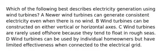 Which of the following best describes electricity generation using wind turbines? A Newer wind turbines can generate consistent electricity even when there is no wind. B Wind turbines can be constructed on either vertical or horizontal axes. C Wind turbines are rarely used offshore because they tend to float in rough seas. D Wind turbines can be used by individual homeowners but have limited effectiveness when connected to the electrical grid.