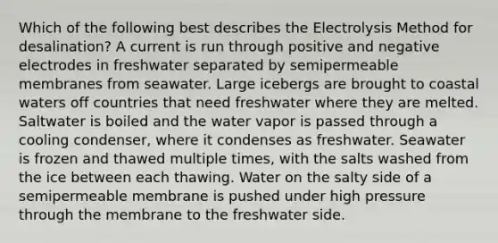 Which of the following best describes the Electrolysis Method for desalination? A current is run through positive and negative electrodes in freshwater separated by semipermeable membranes from seawater. Large icebergs are brought to coastal waters off countries that need freshwater where they are melted. Saltwater is boiled and the water vapor is passed through a cooling condenser, where it condenses as freshwater. Seawater is frozen and thawed multiple times, with the salts washed from the ice between each thawing. Water on the salty side of a semipermeable membrane is pushed under high pressure through the membrane to the freshwater side.