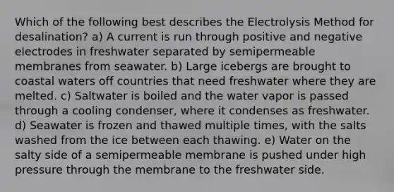 Which of the following best describes the Electrolysis Method for desalination? a) A current is run through positive and negative electrodes in freshwater separated by semipermeable membranes from seawater. b) Large icebergs are brought to coastal waters off countries that need freshwater where they are melted. c) Saltwater is boiled and the water vapor is passed through a cooling condenser, where it condenses as freshwater. d) Seawater is frozen and thawed multiple times, with the salts washed from the ice between each thawing. e) Water on the salty side of a semipermeable membrane is pushed under high pressure through the membrane to the freshwater side.