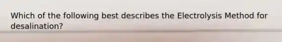 Which of the following best describes the Electrolysis Method for desalination?