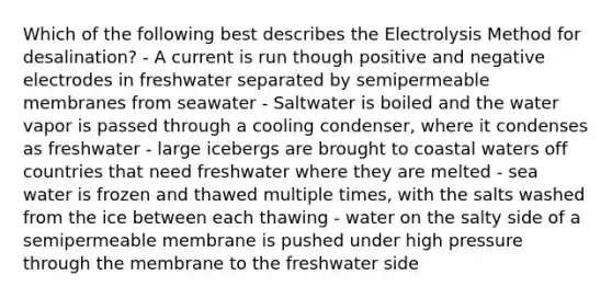 Which of the following best describes the Electrolysis Method for desalination? - A current is run though positive and negative electrodes in freshwater separated by semipermeable membranes from seawater - Saltwater is boiled and the water vapor is passed through a cooling condenser, where it condenses as freshwater - large icebergs are brought to coastal waters off countries that need freshwater where they are melted - sea water is frozen and thawed multiple times, with the salts washed from the ice between each thawing - water on the salty side of a semipermeable membrane is pushed under high pressure through the membrane to the freshwater side