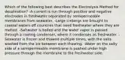 Which of the following best describes the Electrolysis Method for desalination? -A current is run through positive and negative electrodes in freshwater separated by semipermeable membranes from seawater. -Large icebergs are brought to coastal waters off countries that need freshwater where they are melted. -Saltwater is boiled and the water vapor is passed through a cooling condenser, where it condenses as freshwater. -Seawater is frozen and thawed multiple times, with the salts washed from the ice between each thawing. -Water on the salty side of a semipermeable membrane is pushed under high pressure through the membrane to the freshwater side.