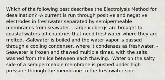 Which of the following best describes the Electrolysis Method for desalination? -A current is run through positive and negative electrodes in freshwater separated by semipermeable membranes from seawater. -Large icebergs are brought to coastal waters off countries that need freshwater where they are melted. -Saltwater is boiled and the water vapor is passed through a cooling condenser, where it condenses as freshwater. -Seawater is frozen and thawed multiple times, with the salts washed from the ice between each thawing. -Water on the salty side of a semipermeable membrane is pushed under high pressure through the membrane to the freshwater side.