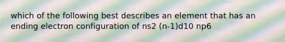 which of the following best describes an element that has an ending electron configuration of ns2 (n-1)d10 np6