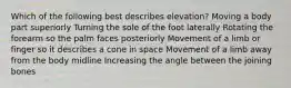 Which of the following best describes elevation? Moving a body part superiorly Turning the sole of the foot laterally Rotating the forearm so the palm faces posteriorly Movement of a limb or finger so it describes a cone in space Movement of a limb away from the body midline Increasing the angle between the joining bones