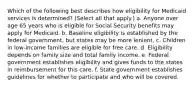 Which of the following best describes how eligibility for Medicaid services is determined? (Select all that apply.) a. Anyone over age 65 years who is eligible for Social Security benefits may apply for Medicaid. b. Baseline eligibility is established by the federal government, but states may be more lenient. c. Children in low-income families are eligible for free care. d. Eligibility depends on family size and total family income. e. Federal government establishes eligibility and gives funds to the states in reimbursement for this care. f. State government establishes guidelines for whether to participate and who will be covered.