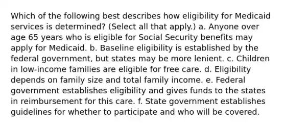 Which of the following best describes how eligibility for Medicaid services is determined? (Select all that apply.) a. Anyone over age 65 years who is eligible for Social Security benefits may apply for Medicaid. b. Baseline eligibility is established by the federal government, but states may be more lenient. c. Children in low-income families are eligible for free care. d. Eligibility depends on family size and total family income. e. Federal government establishes eligibility and gives funds to the states in reimbursement for this care. f. State government establishes guidelines for whether to participate and who will be covered.