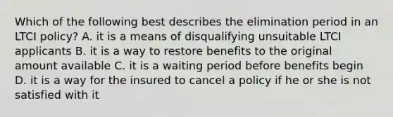 Which of the following best describes the elimination period in an LTCI policy? A. it is a means of disqualifying unsuitable LTCI applicants B. it is a way to restore benefits to the original amount available C. it is a waiting period before benefits begin D. it is a way for the insured to cancel a policy if he or she is not satisfied with it