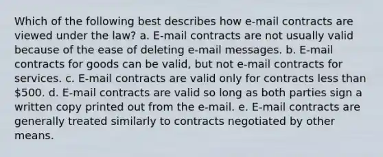 Which of the following best describes how e-mail contracts are viewed under the law? a. E-mail contracts are not usually valid because of the ease of deleting e-mail messages. b. E-mail contracts for goods can be valid, but not e-mail contracts for services. c. E-mail contracts are valid only for contracts less than 500. d. E-mail contracts are valid so long as both parties sign a written copy printed out from the e-mail. e. E-mail contracts are generally treated similarly to contracts negotiated by other means.