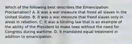 Which of the following best describes the Emancipation Proclamation? A. It was a war measure that freed all slaves in the United States. B. It was a war measure that freed slaves only in areas in rebellion. C. It was a binding law that is an example of the ability of the President to make laws without the need for Congress during wartime. D. It mandated equal treatment in addition to emancipation.