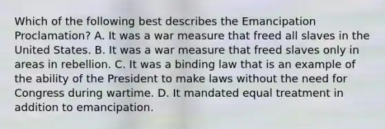 Which of the following best describes the Emancipation Proclamation? A. It was a war measure that freed all slaves in the United States. B. It was a war measure that freed slaves only in areas in rebellion. C. It was a binding law that is an example of the ability of the President to make laws without the need for Congress during wartime. D. It mandated equal treatment in addition to emancipation.