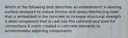 Which of the following best describes an embedment? A bearing surface designed to reduce friction and stress Reinforcing steel that is embedded in the concrete to increase structural strength A steel component that is cast into the concrete and used for connections A notch created in concrete elements to accommodate adjoining components