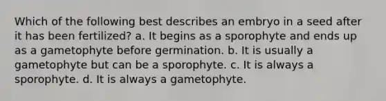 Which of the following best describes an embryo in a seed after it has been fertilized? a. It begins as a sporophyte and ends up as a gametophyte before germination. b. It is usually a gametophyte but can be a sporophyte. c. It is always a sporophyte. d. It is always a gametophyte.