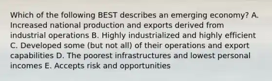 Which of the following BEST describes an emerging​ economy? A. Increased national production and exports derived from industrial operations B. Highly industrialized and highly efficient C. Developed some​ (but not​ all) of their operations and export capabilities D. The poorest infrastructures and lowest personal incomes E. Accepts risk and opportunities