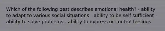 Which of the following best describes emotional health? - ability to adapt to various social situations - ability to be self-sufficient - ability to solve problems - ability to express or control feelings