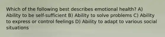 Which of the following best describes emotional health? A) Ability to be self-sufficient B) Ability to solve problems C) Ability to express or control feelings D) Ability to adapt to various social situations