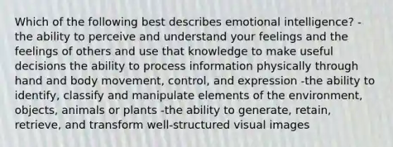 Which of the following best describes emotional intelligence? -the ability to perceive and understand your feelings and the feelings of others and use that knowledge to make useful decisions the ability to process information physically through hand and body movement, control, and expression -the ability to identify, classify and manipulate elements of the environment, objects, animals or plants -the ability to generate, retain, retrieve, and transform well-structured visual images