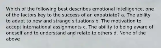 Which of the following best describes emotional intelligence, one of the factors key to the success of an expatriate? a. The ability to adapt to new and strange situations b. The motivation to accept international assignments c. The ability to being aware of oneself and to understand and relate to others d. None of the above