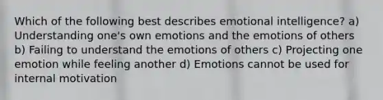 Which of the following best describes emotional intelligence? a) Understanding one's own emotions and the emotions of others b) Failing to understand the emotions of others c) Projecting one emotion while feeling another d) Emotions cannot be used for internal motivation