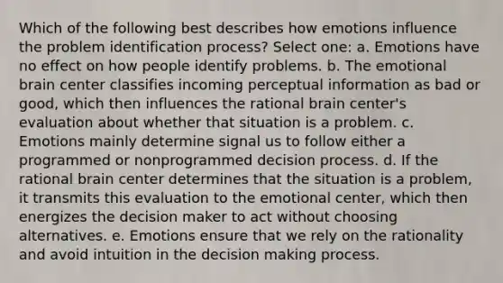 Which of the following best describes how emotions influence the problem identification process? Select one: a. Emotions have no effect on how people identify problems. b. The emotional brain center classifies incoming perceptual information as bad or good, which then influences the rational brain center's evaluation about whether that situation is a problem. c. Emotions mainly determine signal us to follow either a programmed or nonprogrammed decision process. d. If the rational brain center determines that the situation is a problem, it transmits this evaluation to the emotional center, which then energizes the decision maker to act without choosing alternatives. e. Emotions ensure that we rely on the rationality and avoid intuition in the decision making process.