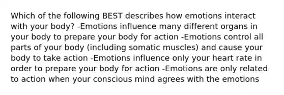 Which of the following BEST describes how emotions interact with your body? -Emotions influence many different organs in your body to prepare your body for action -Emotions control all parts of your body (including somatic muscles) and cause your body to take action -Emotions influence only your heart rate in order to prepare your body for action -Emotions are only related to action when your conscious mind agrees with the emotions