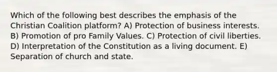 Which of the following best describes the emphasis of the Christian Coalition platform? A) Protection of business interests. B) Promotion of pro Family Values. C) Protection of <a href='https://www.questionai.com/knowledge/kAEhMjdkhr-civil-liberties' class='anchor-knowledge'>civil liberties</a>. D) Interpretation of the Constitution as a living document. E) Separation of church and state.