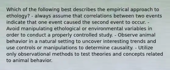 Which of the following best describes the empirical approach to ethology? - always assume that correlations between two events indicate that one event caused the second event to occur. - Avoid manipulating ethological or environmental variables in order to conduct a properly controlled study. - Observe animal behavior in a natural setting to uncover interesting trends and use controls or manipulations to determine causality. - Utilize only observational methods to test theories and concepts related to animal behavior.