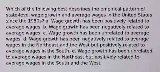 Which of the following best describes the empirical pattern of state-level wage growth and average wages in the United States since the 1950s? a. Wage growth has been positively related to average wages. b. Wage growth has been negatively related to average wages. c. Wage growth has been unrelated to average wages. d. Wage growth has been negatively related to average wages in the Northeast and the West but positively related to average wages in the South. e. Wage growth has been unrelated to average wages in the Northeast but positively related to average wages in the South and the West.