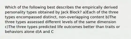 Which of the following best describes the empirically derived personality types obtained by Jack Block? a)Each of the three types encompassed distinct, non-overlapping content b)The three types assessed different levels of the same dimension c)The three types predicted life outcomes better than traits or behaviors alone d)A and C