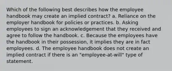 Which of the following best describes how the employee handbook may create an implied contract? a. Reliance on the employer handbook for policies or practices. b. Asking employees to sign an acknowledgement that they received and agree to follow the handbook. c. Because the employees have the handbook in their possession, it implies they are in fact employees. d. The employee handbook does not create an implied contract if there is an "employee-at-will" type of statement.