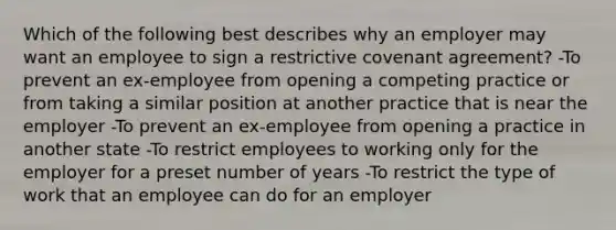 Which of the following best describes why an employer may want an employee to sign a restrictive covenant agreement? -To prevent an ex-employee from opening a competing practice or from taking a similar position at another practice that is near the employer -To prevent an ex-employee from opening a practice in another state -To restrict employees to working only for the employer for a preset number of years -To restrict the type of work that an employee can do for an employer