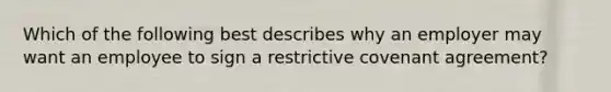 Which of the following best describes why an employer may want an employee to sign a restrictive covenant agreement?