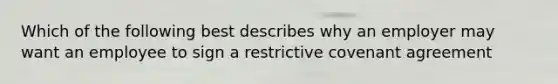 Which of the following best describes why an employer may want an employee to sign a restrictive covenant agreement