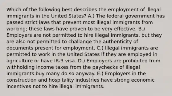 Which of the following best describes the employment of illegal immigrants in the United States? A.) The federal government has passed strict laws that prevent most illegal immigrants from working; these laws have proven to be very effective. B.) Employers are not permitted to hire illegal immigrants, but they are also not permitted to challange the authenticity of documents present for employment. C.) Illegal immigrants are permitted to work in the United States if they are employed in agriculture or have IR-3 visa. D.) Employers are prohibited from withholding income taxes from the paychecks of illegal immigrants buy many do so anyway. E.) Employers in the construction and hospitality industries have strong economic incentives not to hire illegal immigrants.