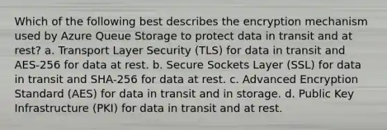 Which of the following best describes the encryption mechanism used by Azure Queue Storage to protect data in transit and at rest? a. Transport Layer Security (TLS) for data in transit and AES-256 for data at rest. b. Secure Sockets Layer (SSL) for data in transit and SHA-256 for data at rest. c. Advanced Encryption Standard (AES) for data in transit and in storage. d. Public Key Infrastructure (PKI) for data in transit and at rest.