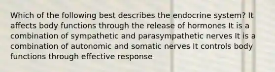 Which of the following best describes the endocrine system? It affects body functions through the release of hormones It is a combination of sympathetic and parasympathetic nerves It is a combination of autonomic and somatic nerves It controls body functions through effective response