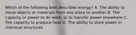 Which of the following best describes energy? A. The ability to move objects or materials from one place to another B. The capacity or power to do work, or to transfer power elsewhere C. The capacity to produce heat D. The ability to store power in chemical structures