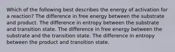 Which of the following best describes the energy of activation for a reaction? The difference in free energy between the substrate and product. The difference in entropy between the substrate and transition state. The difference in free energy between the substrate and the transition state. The difference in entropy between the product and transition state.