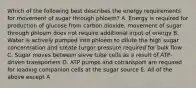 Which of the following best describes the energy requirements for movement of sugar through phloem? A. Energy is required for production of glucose from carbon dioxide; movement of sugar through phloem does not require additional input of energy B. Water is actively pumped into phloem to dilute the high sugar concentration and create turgor pressure required for bulk flow C. Sugar moves between sieve tube cells as a result of ATP-driven transporters D. ATP pumps and cotransport are required for loading companion cells at the sugar source E. All of the above except A