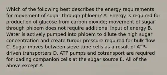 Which of the following best describes the energy requirements for movement of sugar through phloem? A. Energy is required for production of glucose from carbon dioxide; movement of sugar through phloem does not require additional input of energy B. Water is actively pumped into phloem to dilute the high sugar concentration and create turgor pressure required for bulk flow C. Sugar moves between sieve tube cells as a result of ATP-driven transporters D. ATP pumps and cotransport are required for loading companion cells at the sugar source E. All of the above except A