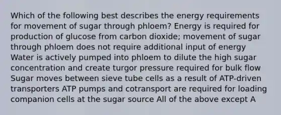 Which of the following best describes the energy requirements for movement of sugar through phloem? Energy is required for production of glucose from carbon dioxide; movement of sugar through phloem does not require additional input of energy Water is actively pumped into phloem to dilute the high sugar concentration and create turgor pressure required for bulk flow Sugar moves between sieve tube cells as a result of ATP-driven transporters ATP pumps and cotransport are required for loading companion cells at the sugar source All of the above except A