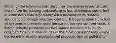 Which of the following best describes the energy resource used most often for heating and cooking in less developed countries? A Bituminous coal is primarily used because of its relative abundance and high moisture content. B Cogeneration from fuel oil systems is primarily used because it has low up-front costs. C Biomass is the predominant fuel source because it is easily obtained locally. D Natural gas is the most prevalent fuel source because it is readily available and produces few air pollutants.