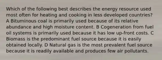 Which of the following best describes the energy resource used most often for heating and cooking in less developed countries? A Bituminous coal is primarily used because of its relative abundance and high moisture content. B Cogeneration from fuel oil systems is primarily used because it has low up-front costs. C Biomass is the predominant fuel source because it is easily obtained locally. D Natural gas is the most prevalent fuel source because it is readily available and produces few air pollutants.