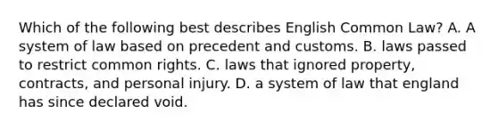 Which of the following best describes English Common Law? A. A system of law based on precedent and customs. B. laws passed to restrict common rights. C. laws that ignored property, contracts, and personal injury. D. a system of law that england has since declared void.