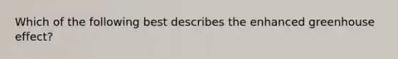 Which of the following best describes the enhanced greenhouse effect?