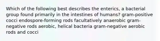 Which of the following best describes the enterics, a bacterial group found primarily in the intestines of humans? gram-positive cocci endospore-forming rods facultatively anaerobic gram-negative rods aerobic, helical bacteria gram-negative aerobic rods and cocci