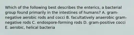 Which of the following best describes the enterics, a bacterial group found primarily in the intestines of humans? A. gram-negative aerobic rods and cocci B. facultatively anaerobic gram-negative rods C. endospore-forming rods D. gram-positive cocci E. aerobic, helical bacteria