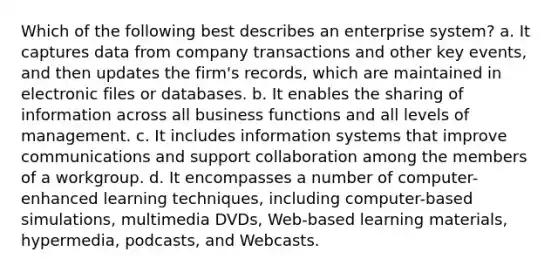 Which of the following best describes an enterprise system? a. It captures data from company transactions and other key events, and then updates the firm's records, which are maintained in electronic files or databases. b. It enables the sharing of information across all business functions and all levels of management. c. It includes information systems that improve communications and support collaboration among the members of a workgroup. d. It encompasses a number of computer-enhanced learning techniques, including computer-based simulations, multimedia DVDs, Web-based learning materials, hypermedia, podcasts, and Webcasts.