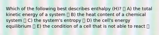 Which of the following best describes enthalpy (H)? A) the total kinetic energy of a system B) the heat content of a chemical system C) the system's entropy D) the cell's energy equilibrium E) the condition of a cell that is not able to react